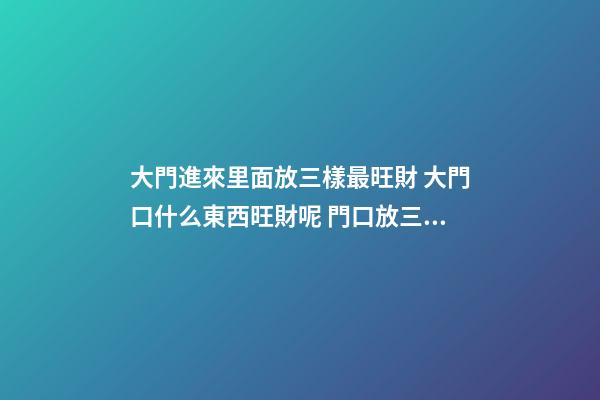 大門進來里面放三樣最旺財 大門口什么東西旺財呢 門口放三樣東西最旺財 大門口旺財的物品介紹-第1張-觀點-玄機派